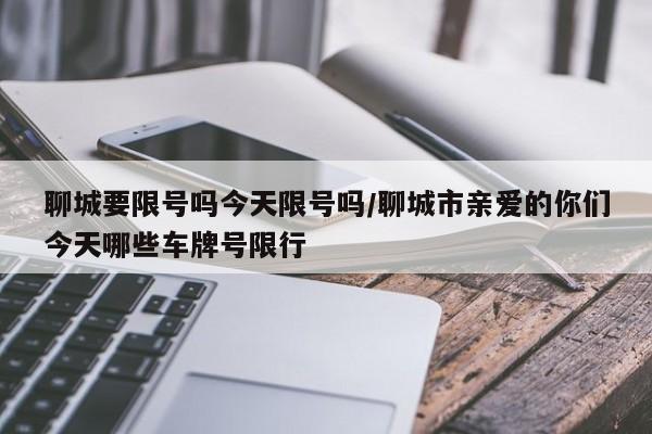 聊城要限号吗今天限号吗/聊城市亲爱的你们今天哪些车牌号限行