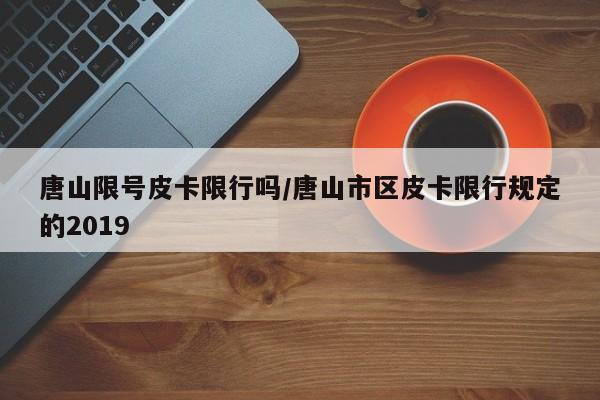 唐山限号皮卡限行吗/唐山市区皮卡限行规定的2019