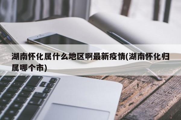 湖南怀化属什么地区啊最新疫情(湖南怀化归属哪个市)
