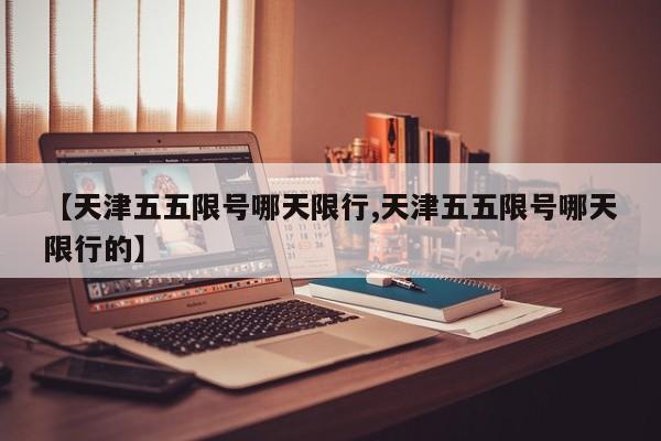 【天津五五限号哪天限行,天津五五限号哪天限行的】
