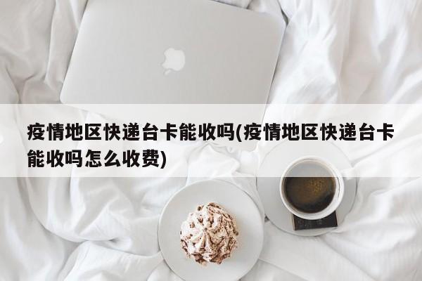疫情地区快递台卡能收吗(疫情地区快递台卡能收吗怎么收费)