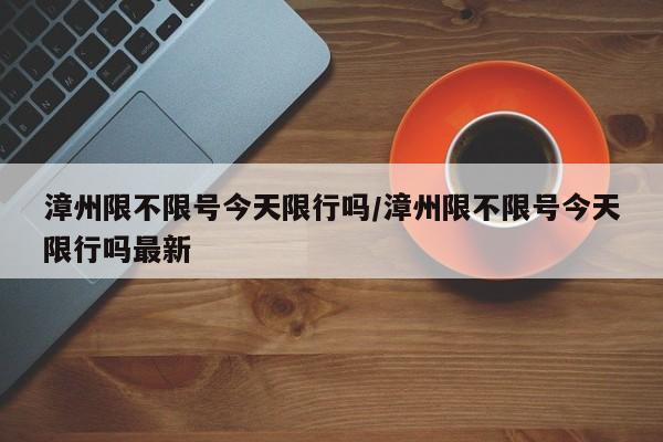 漳州限不限号今天限行吗/漳州限不限号今天限行吗最新