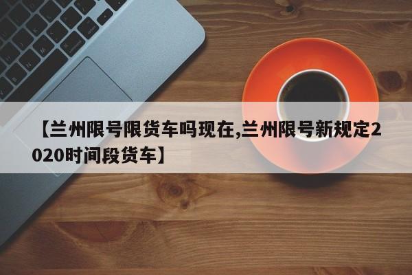 【兰州限号限货车吗现在,兰州限号新规定2020时间段货车】