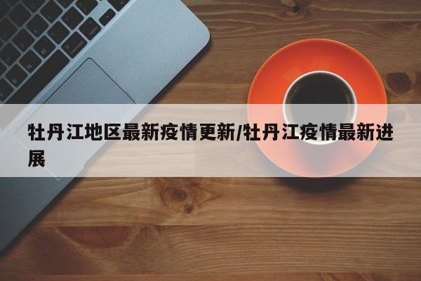 牡丹江地区最新疫情更新/牡丹江疫情最新进展