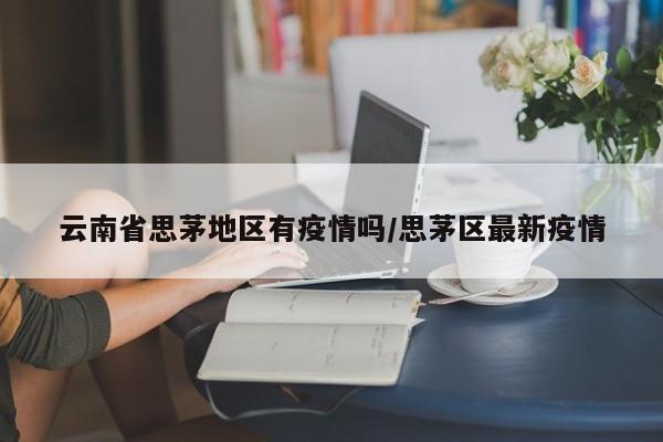 云南省思茅地区有疫情吗/思茅区最新疫情