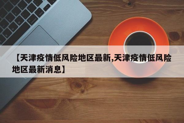 【天津疫情低风险地区最新,天津疫情低风险地区最新消息】