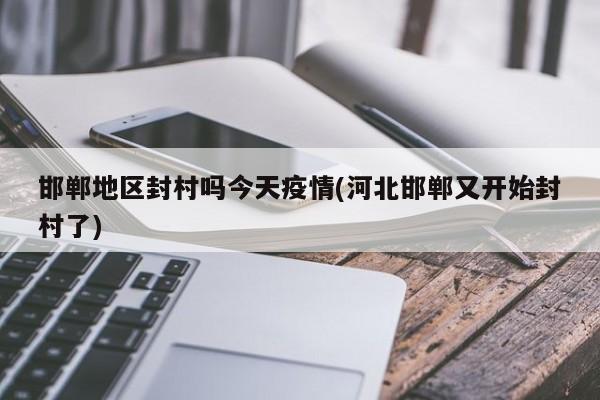 邯郸地区封村吗今天疫情(河北邯郸又开始封村了)