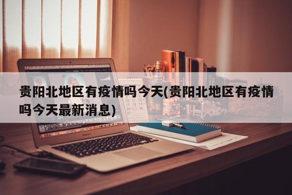 贵阳北地区有疫情吗今天(贵阳北地区有疫情吗今天最新消息)
