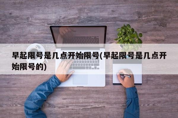 早起限号是几点开始限号(早起限号是几点开始限号的)