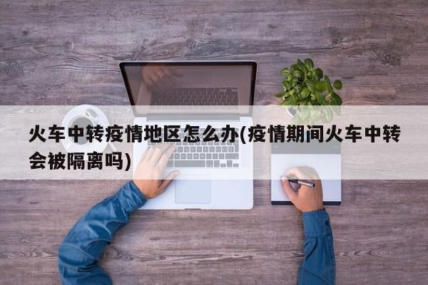 火车中转疫情地区怎么办(疫情期间火车中转会被隔离吗)