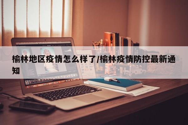 榆林地区疫情怎么样了/榆林疫情防控最新通知