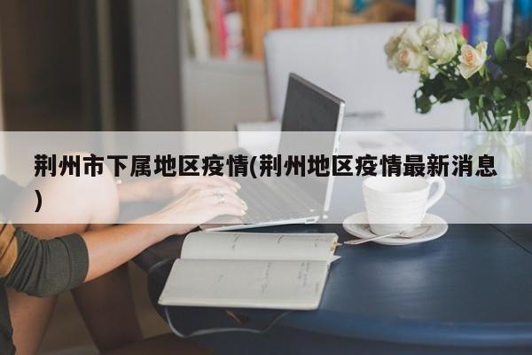 荆州市下属地区疫情(荆州地区疫情最新消息)