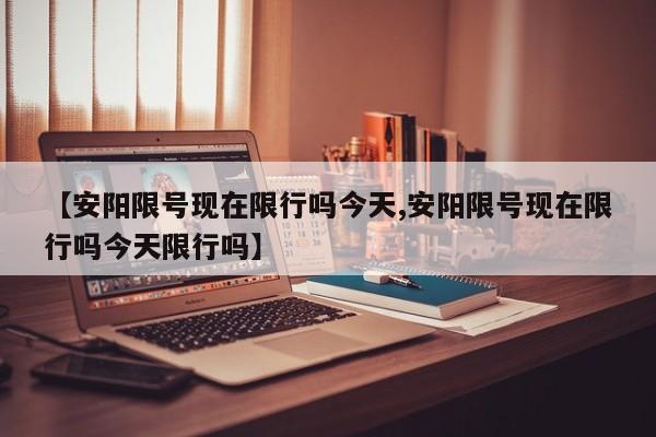 【安阳限号现在限行吗今天,安阳限号现在限行吗今天限行吗】