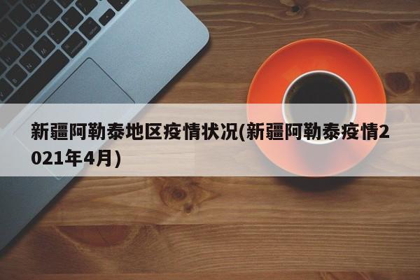 新疆阿勒泰地区疫情状况(新疆阿勒泰疫情2021年4月)