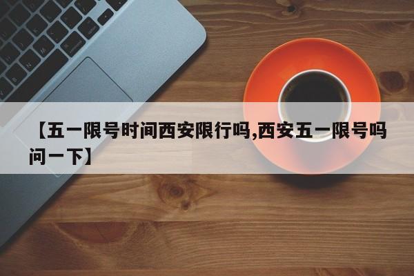 【五一限号时间西安限行吗,西安五一限号吗问一下】