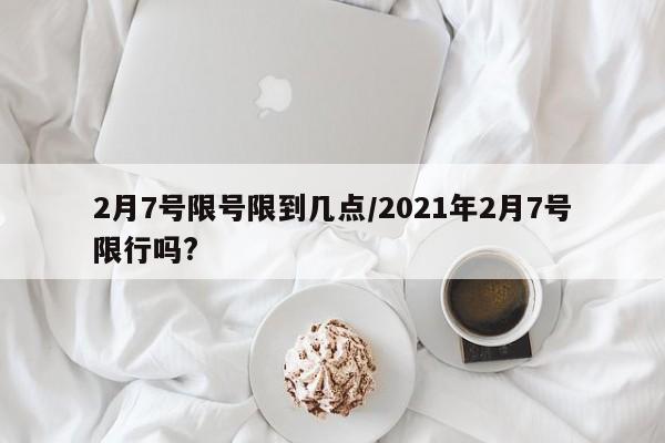 2月7号限号限到几点/2021年2月7号限行吗?