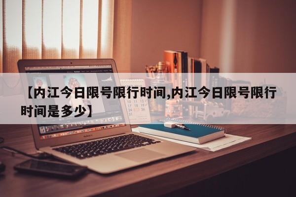 【内江今日限号限行时间,内江今日限号限行时间是多少】